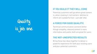Quality
is job one
THE NOT-UNEXPECTED RESULTS
Potential customers will go where great content
is; when creating it, tech writers’ abilities to
inform are a powerful tool – just add ‘why’
A FORCE FOR GOOD (QUALITY)
Technical communication connects better
though empathy; inbound content is more
informative and useful; both are great for users
IF YOU BUILD IT THEY WILL COME
Bring these two ideas together to deliver a
powerful experience for both your existing users
and your potential customers
 