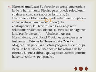  Herramienta Lazo: Su función es complementaria a
  la de la herramienta Flecha, pues puede seleccionar
  cualquier cosa, sin importar la forma, (la

                         
  Herramienta Flecha sólo puede seleccionar objetos o
  zonas rectangulares o cuadradas). En
  contrapartida, la Herramienta Lazo no puede
  seleccionar rellenos u objetos (a menos que hagamos
  la selección a mano). Al seleccionar esta
  Herramienta, en el Panel Opciones aparecen estas
  imágenes: . Esto, es la Herramienta "Varita
  Mágica", tan popular en otros programas de dibujo.
  Permite hacer selecciones según los colores de los
  objetos. El tercer dibujo que aparece es este: permite
  hacer selecciones poligonales.
 