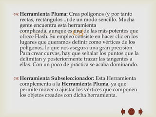  Herramienta Pluma: Crea polígonos (y por tanto
  rectas, rectángulos...) de un modo sencillo. Mucha
  gente encuentra esta herramienta
                         
  complicada, aunque es una de las más potentes que
  ofrece Flash. Su empleo consiste en hacer clic en los
  lugares que queramos definir como vértices de los
  polígonos, lo que nos asegura una gran precisión.
  Para crear curvas, hay que señalar los puntos que la
  delimitan y posteriormente trazar las tangentes a
  ellas. Con un poco de práctica se acaba dominando.

 Herramienta Subseleccionador: Esta Herramienta
  complementa a la Herramienta Pluma, ya que
  permite mover o ajustar los vértices que componen
  los objetos creados con dicha herramienta.
 