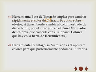  Herramienta Bote de Tinta: Se emplea para cambiar
                         
  rápidamente el color de un trazo. Se aplica sobre
  objetos, si tienen borde, cambia al color mostrado de
  dicho borde, por el mostrado en el Panel Mezclador
  de Colores (que coincide con el subpanel Colores
  que hay en la Barra de Herramientas.)

 Herramienta Cuentagotas: Su misión es "Capturar"
  colores para que posteriormente podamos utilizarlos.
 
