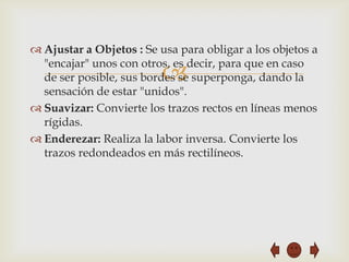 Ajustar a Objetos : Se usa para obligar a los objetos a
  "encajar" unos con otros, es decir, para que en caso
                          
  de ser posible, sus bordes se superponga, dando la
  sensación de estar "unidos".
 Suavizar: Convierte los trazos rectos en líneas menos
  rígidas.
 Enderezar: Realiza la labor inversa. Convierte los
  trazos redondeados en más rectilíneos.
 