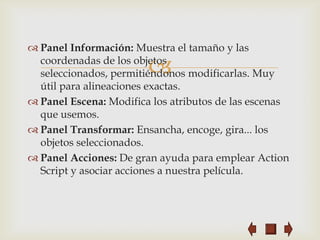  Panel Información: Muestra el tamaño y las

                        
  coordenadas de los objetos
  seleccionados, permitiéndonos modificarlas. Muy
  útil para alineaciones exactas.
 Panel Escena: Modifica los atributos de las escenas
  que usemos.
 Panel Transformar: Ensancha, encoge, gira... los
  objetos seleccionados.
 Panel Acciones: De gran ayuda para emplear Action
  Script y asociar acciones a nuestra película.
 
