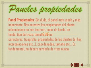 Paneles propiedades
Panel Propiedades: Sin duda, el panel más usado y más
importante. Nos muestra las propiedades del objeto
seleccionado en ese instante, color de borde, de
                          
fondo, tipo de trazo, tamaño de los
caracteres, tipografía, propiedades de los objetos (si hay
interpolaciones etc...), coordenadas, tamaño etc... Es
fundamental, no debeis perderlo de vista nunca.
 