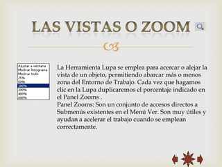 
La Herramienta Lupa se emplea para acercar o alejar la
vista de un objeto, permitiendo abarcar más o menos
zona del Entorno de Trabajo. Cada vez que hagamos
clic en la Lupa duplicaremos el porcentaje indicado en
el Panel Zooms .
Panel Zooms: Son un conjunto de accesos directos a
Submenús existentes en el Menú Ver. Son muy útiles y
ayudan a acelerar el trabajo cuando se emplean
correctamente.
 