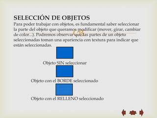 SELECCIÓN DE OBJETOS
Para poder trabajar con objetos, es fundamental saber seleccionar

                              
la parte del objeto que queramos modificar (mover, girar, cambiar
de color...). Podremos observar que las partes de un objeto
seleccionadas toman una apariencia con textura para indicar que
están seleccionadas.



               Objeto SIN seleccionar



        Objeto con el BORDE seleccionado



        Objeto con el RELLENO seleccionado
 