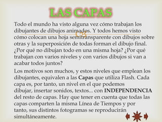 Todo el mundo ha visto alguna vez cómo trabajan los

                        
dibujantes de dibujos animados. Y todos hemos visto
cómo colocan una hoja semitransparente con dibujos sobre
otras y la superposición de todas forman el dibujo final.
¿Por qué no dibujan todo en una misma hoja? ¿Por qué
trabajan con varios niveles y con varios dibujos si van a
acabar todos juntos?
Los motivos son muchos, y estos niveles que emplean los
dibujantes, equivalen a las Capas que utiliza Flash. Cada
capa es, por tanto, un nivel en el que podemos
dibujar, insertar sonidos, textos... con INDEPENDENCIA
del resto de capas. Hay que tener en cuenta que todas las
capas comparten la misma Línea de Tiempos y por
tanto, sus distintos fotogramas se reproducirán
simultáneamente.
 