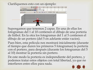 Clarifiquemos esto con un ejemplo:




                          
Supongamos que tenemos 2 capas. En una de ellas los
fotogramas del 1 al 10 contienen el dibujo de una portería
de fútbol. En la otra los fotogramas del 1 al 5 contienen el
dibujo de un portero (del 5 en adelante están vacíos).
Pues bien, esta película nos mostrará inicialmente (durante
el tiempo que duren los primeros 5 fotogramas) la portería
con el portero, para después (durante los fotogramas del 5
al 10) mostrar la portería sin portero.
De este modo la portería es independiente del portero, y
podemos tratar estos objetos con total libertad, ya que no
interfieren entre ellos para nada.
 