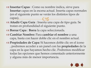  Insertar Capas : Como su nombre indica, sirve para
  Insertar capas en la escena actual. Inserta capas normales
  (en el siguiente punto se verán los distintos tipos de
  capas).
                          
 Añadir Capa Guía : Inserta una capa de tipo guía. Se
  tratan en profundidad el siguiente punto.
 Borrar Capa : Borra la capa seleccionada.
 Cambiar Nombre: Para cambiar el nombre a una
  capa, basta con hacer doble clic en el nombre actual.
 Propiedades de Capa: Si hacemos doble clic en el icono
  , podremos acceder a un panel con las propiedades de la
  capa en la que hayamos hecho clic. Podremos modificar
  todas las opciones que hemos comentado anteriormente
  y alguna más de menor importancia.
 