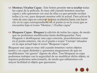  Mostrar / Ocultar Capas : Este botón permite ver u ocultar todas
  las capas de la película. Es muy útil cuando tenemos muchas
  capas y sólo queremos ver una de ellas ya que permite ocultar
  todas a la vez, para después mostrar sólo la actual. Para activar la
                               
  vista de una capa en concreto (o para ocultarla) basta con hacer
  clic en la capa correspondiente en el punto (o en la cruz) que se
  encuentra bajo el icono "Mostrar / Ocultar capas"

 Bloquear Capas : Bloquea la edición de todas las capas, de modo
   que no podremos modificarlas hasta desbloquearlas. Para
   bloquear o desbloquear una capa concreta, procederemos como
   en el punto anterior, clic en el punto o icono "Cerrojo" situados
   en la capa actual bajo el icono "Bloquear Capas".
Bloquear una capa es muy útil cuando tenemos varios objetos
juntos y en capas distintas y queremos asegurarnos de que no
modificamos "sin querer" alguno de ellos. Tras bloquear su capa
podremos trabajar con la seguridad de no modificar dicho objeto, ni
siquiera podremos seleccionarlo, de modo que editaremos con
mayor facilidad el objeto que queramos.
 