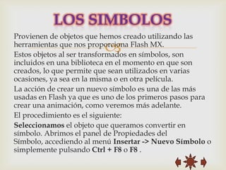 Provienen de objetos que hemos creado utilizando las
                         
herramientas que nos proporciona Flash MX.
Estos objetos al ser transformados en símbolos, son
incluidos en una biblioteca en el momento en que son
creados, lo que permite que sean utilizados en varias
ocasiones, ya sea en la misma o en otra película.
La acción de crear un nuevo símbolo es una de las más
usadas en Flash ya que es uno de los primeros pasos para
crear una animación, como veremos más adelante.
El procedimiento es el siguiente:
Seleccionamos el objeto que queramos convertir en
símbolo. Abrimos el panel de Propiedades del
Símbolo, accediendo al menú Insertar -> Nuevo Símbolo o
simplemente pulsando Ctrl + F8 o F8 .
 
