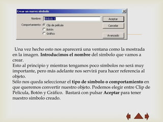 
 Una vez hecho esto nos aparecerá una ventana como la mostrada
en la imagen. Introducimos el nombre del símbolo que vamos a
crear.
Esto al principio y mientras tengamos poco símbolos no será muy
importante, pero más adelante nos servirá para hacer referencia al
objeto.
Sólo nos queda seleccionar el tipo de símbolo o comportamiento en
que queremos convertir nuestro objeto. Podemos elegir entre Clip de
Película, Botón y Gráfico. Bastará con pulsar Aceptar para tener
nuestro símbolo creado.
 