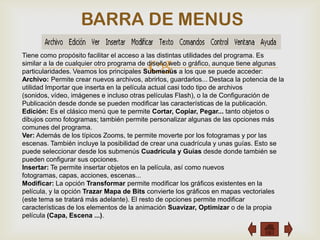 BARRA DE MENUS

                                          
Tiene como propósito facilitar el acceso a las distintas utilidades del programa. Es
similar a la de cualquier otro programa de diseño web o gráfico, aunque tiene algunas
particularidades. Veamos los principales Submenús a los que se puede acceder:
Archivo: Permite crear nuevos archivos, abrirlos, guardarlos... Destaca la potencia de la
utilidad Importar que inserta en la película actual casi todo tipo de archivos
(sonidos, vídeo, imágenes e incluso otras películas Flash), o la de Configuración de
Publicación desde donde se pueden modificar las características de la publicación.
Edición: Es el clásico menú que te permite Cortar, Copiar, Pegar... tanto objetos o
dibujos como fotogramas; también permite personalizar algunas de las opciones más
comunes del programa.
Ver: Además de los típicos Zooms, te permite moverte por los fotogramas y por las
escenas. También incluye la posibilidad de crear una cuadrícula y unas guías. Esto se
puede seleccionar desde los submenús Cuadrícula y Guías desde donde también se
pueden configurar sus opciones.
Insertar: Te permite insertar objetos en la película, así como nuevos
fotogramas, capas, acciones, escenas...
Modificar: La opción Transformar permite modificar los gráficos existentes en la
película, y la opción Trazar Mapa de Bits convierte los gráficos en mapas vectoriales
(este tema se tratará más adelante). El resto de opciones permite modificar
características de los elementos de la animación Suavizar, Optimizar o de la propia
película (Capa, Escena ...).
 