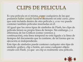 
Es una película en si misma, como cualquiera de las que
podamos haber creado hasta el momento en este curso, pero
que está incluida dentro de otra película y, a su vez puede
contener también películas insertadas en él.
Al igual que los otros tipos de símbolos de Flash, los clips de
película tienen su propia línea de tiempo. Sin embargo, y a
diferencia de los Gráficos (como veremos a
continuación), esta línea temporal no está ligada a la línea de
tiempos del documento que lo contiene, de tal forma que su
ejecución es independiente.
Este tipo de símbolos puede contener cualquier otro tipo de
símbolo: gráfico, clip o botón, así como cualquier objeto
creado con Flash, ya que un clip es realmente una película.
 