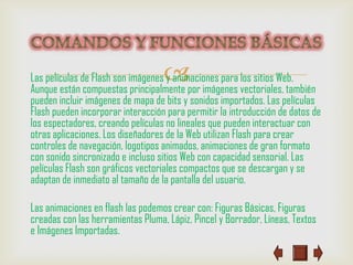 
Las películas de Flash son imágenes y animaciones para los sitios Web.
Aunque están compuestas principalmente por imágenes vectoriales, también
pueden incluir imágenes de mapa de bits y sonidos importados. Las películas
Flash pueden incorporar interacción para permitir la introducción de datos de
los espectadores, creando películas no lineales que pueden interactuar con
otras aplicaciones. Los diseñadores de la Web utilizan Flash para crear
controles de navegación, logotipos animados, animaciones de gran formato
con sonido sincronizado e incluso sitios Web con capacidad sensorial. Las
películas Flash son gráficos vectoriales compactos que se descargan y se
adaptan de inmediato al tamaño de la pantalla del usuario.

Las animaciones en flash las podemos crear con: Figuras Básicas, Figuras
creadas con las herramientas Pluma, Lápiz, Pincel y Borrador, Líneas, Textos
e Imágenes Importadas.
 