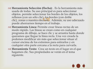  Herramienta Selección (flecha): . Es la herramienta más
  usada de todas. Su uso principal es para seleccionar
  objetos. permite seleccionar los bordes de los objetos, los

                            
  rellenos (con un sólo clic), los bordes (con doble
  clic), zonas a nuestra elección... Además, su uso adecuado
  puede ahorrarnos tiempo en el trabajo.
 Herramienta Línea: Permite crear líneas rectas de un
  modo rápido. Las líneas se crean como en cualquier
  programa de dibujo, se hace clic y se arrastra hasta donde
  queramos que llegue la línea recta. Una vez creada la
  podemos modificar sin más que seleccionar situar el
  cursor encima de los extremos para estirarlos y en
  cualquier otra parte cercana a la recta para curvarla.
 Herramienta Texto: Crea un texto en el lugar en el que
  hagamos clic. Sus propiedades se verán en el tema
  siguiente.
 