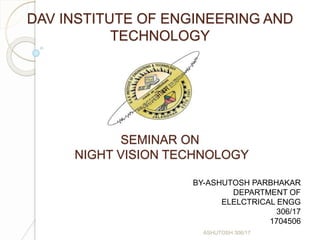 DAV INSTITUTE OF ENGINEERING AND
TECHNOLOGY
SEMINAR ON
NIGHT VISION TECHNOLOGY
ASHUTOSH 306/17
BY-ASHUTOSH PARBHAKAR
DEPARTMENT OF
ELELCTRICAL ENGG
306/17
1704506
 