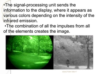 •The signal-processing unit sends the
information to the display, where it appears as
various colors depending on the intensity of the
infrared emission.
•The combination of all the impulses from all
of the elements creates the image.
ASHUTOSH 306/17
 