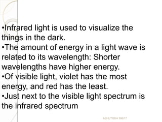 •Infrared light is used to visualize the
things in the dark.
•The amount of energy in a light wave is
related to its wavelength: Shorter
wavelengths have higher energy.
•Of visible light, violet has the most
energy, and red has the least.
•Just next to the visible light spectrum is
the infrared spectrum
ASHUTOSH 306/17
 