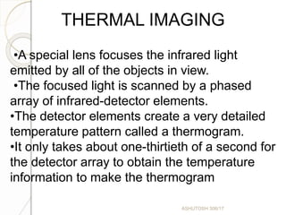 THERMAL IMAGING
•A special lens focuses the infrared light
emitted by all of the objects in view.
•The focused light is scanned by a phased
array of infrared-detector elements.
•The detector elements create a very detailed
temperature pattern called a thermogram.
•It only takes about one-thirtieth of a second for
the detector array to obtain the temperature
information to make the thermogram
ASHUTOSH 306/17
 