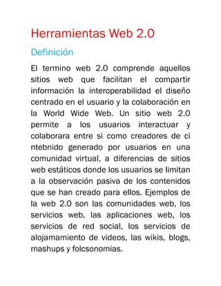 Herramientas Web 2.0
Definición
El termino web 2.0 comprende aquellos
sitios web que facilitan el compartir
información la interoperabilidad el diseño
centrado en el usuario y la colaboración en
la World Wide Web. Un sitio web 2.0
permite a los usuarios interactuar y
colaborara entre si como creadores de ci
ntebnido generado por usuarios en una
comunidad virtual, a diferencias de sitios
web estáticos donde los usuarios se limitan
a la observación pasiva de los contenidos
que se han creado para ellos. Ejemplos de
la web 2.0 son las comunidades web, los
servicios web, las aplicaciones web, los
servicios de red social, los servicios de
alojamamiento de videos, las wikis, blogs,
mashups y folcsonomias.
 