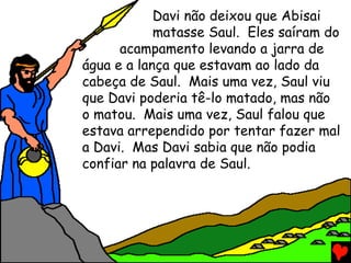Davi não deixou que Abisai
matasse Saul. Eles saíram do
acampamento levando a jarra de
água e a lança que estavam ao lado da
cabeça de Saul. Mais uma vez, Saul viu
que Davi poderia tê-lo matado, mas não
o matou. Mais uma vez, Saul falou que
estava arrependido por tentar fazer mal
a Davi. Mas Davi sabia que não podia
confiar na palavra de Saul.
 