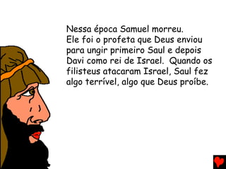 Nessa época Samuel morreu.
Ele foi o profeta que Deus enviou
para ungir primeiro Saul e depois
Davi como rei de Israel. Quando os
filisteus atacaram Israel, Saul fez
algo terrível, algo que Deus proíbe.
 