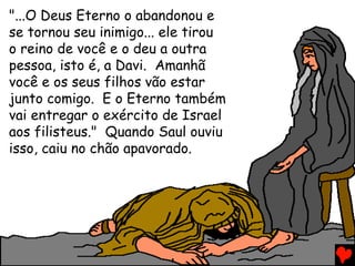 "...O Deus Eterno o abandonou e
se tornou seu inimigo... ele tirou
o reino de você e o deu a outra
pessoa, isto é, a Davi. Amanhã
você e os seus filhos vão estar
junto comigo. E o Eterno também
vai entregar o exército de Israel
aos filisteus." Quando Saul ouviu
isso, caiu no chão apavorado.
 