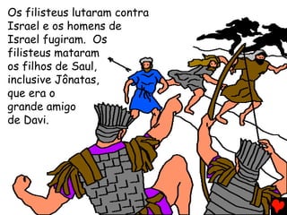 Os filisteus lutaram contra
Israel e os homens de
Israel fugiram. Os
filisteus mataram
os filhos de Saul,
inclusive Jônatas,
que era o
grande amigo
de Davi.
 