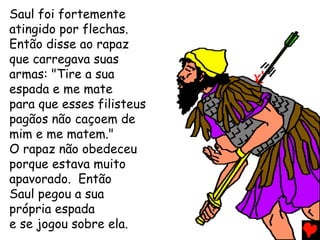 Saul foi fortemente
atingido por flechas.
Então disse ao rapaz
que carregava suas
armas: "Tire a sua
espada e me mate
para que esses filisteus
pagãos não caçoem de
mim e me matem."
O rapaz não obedeceu
porque estava muito
apavorado. Então
Saul pegou a sua
própria espada
e se jogou sobre ela.
 