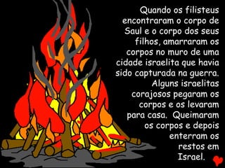 Quando os filisteus
encontraram o corpo de
Saul e o corpo dos seus
filhos, amarraram os
corpos no muro de uma
cidade israelita que havia
sido capturada na guerra.
Alguns israelitas
corajosos pegaram os
corpos e os levaram
para casa. Queimaram
os corpos e depois
enterram os
restos em
Israel.
 