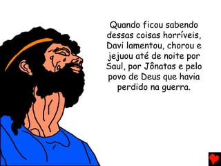 Quando ficou sabendo
dessas coisas horríveis,
Davi lamentou, chorou e
jejuou até de noite por
Saul, por Jônatas e pelo
povo de Deus que havia
perdido na guerra.
 