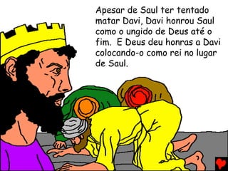 Apesar de Saul ter tentado
matar Davi, Davi honrou Saul
como o ungido de Deus até o
fim. E Deus deu honras a Davi
colocando-o como rei no lugar
de Saul.
 