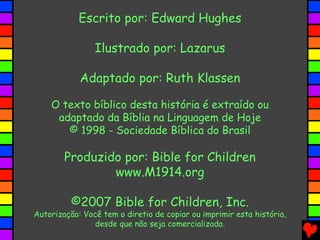 Escrito por: Edward Hughes
Ilustrado por: Lazarus
Adaptado por: Ruth Klassen
O texto bíblico desta história é extraído ou
adaptado da Bíblia na Linguagem de Hoje
© 1998 - Sociedade Bíblica do Brasil
Produzido por: Bible for Children
www.M1914.org
©2007 Bible for Children, Inc.
Autorização: Você tem o diretio de copiar ou imprimir esta história,
desde que não seja comercializado.
 