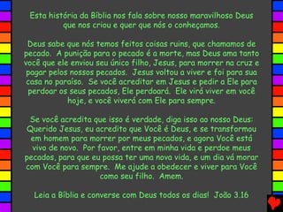 Esta história da Bíblia nos fala sobre nosso maravilhoso Deus
que nos criou e quer que nós o conheçamos.
Deus sabe que nós temos feitos coisas ruins, que chamamos de
pecado. A punição para o pecado é a morte, mas Deus ama tanto
você que ele enviou seu único filho, Jesus, para morrer na cruz e
pagar pelos nossos pecados. Jesus voltou a viver e foi para sua
casa no paraíso. Se você acreditar em Jesus e pedir a Ele para
perdoar os seus pecados, Ele perdoará. Ele virá viver em você
hoje, e você viverá com Ele para sempre.
Se você acredita que isso é verdade, diga isso ao nosso Deus:
Querido Jesus, eu acredito que Você é Deus, e se transformou
em homem para morrer por meus pecados, e agora Você está
vivo de novo. Por favor, entre em minha vida e perdoe meus
pecados, para que eu possa ter uma nova vida, e um dia vá morar
com Você para sempre. Me ajude a obedecer e viver para Você
como seu filho. Amem.
Leia a Bíblia e converse com Deus todos os dias! João 3.16
 