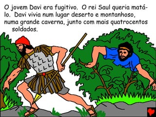 O jovem Davi era fugitivo. O rei Saul queria matá-
lo. Davi vivia num lugar deserto e montanhoso,
numa grande caverna, junto com mais quatrocentos
soldados.
 