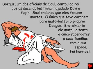 Doegue, um dos oficiais de Saul, contou ao rei
que os sacerdotes tinham ajudado Davi a
fugir. Saul ordenou que eles fossem
mortos. O único que teve coragem
para matá-los foi o próprio
Doegue. Brutalmente
ele matou oitenta
e cinco sacerdotes
e suas famílias
com a sua
espada.
Foi horrível!
 