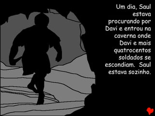 Um dia, Saul
estava
procurando por
Davi e entrou na
caverna onde
Davi e mais
quatrocentos
soldados se
escondiam. Saul
estava sozinho.
 