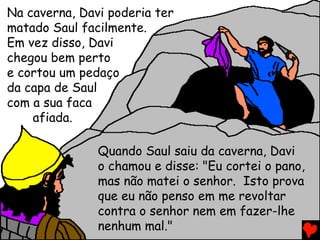 Na caverna, Davi poderia ter
matado Saul facilmente.
Em vez disso, Davi
chegou bem perto
e cortou um pedaço
da capa de Saul
com a sua faca
afiada.
Quando Saul saiu da caverna, Davi
o chamou e disse: "Eu cortei o pano,
mas não matei o senhor. Isto prova
que eu não penso em me revoltar
contra o senhor nem em fazer-lhe
nenhum mal."
 