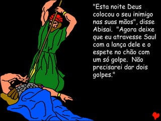 "Esta noite Deus
colocou o seu inimigo
nas suas mãos", disse
Abisai. "Agora deixe
que eu atravesse Saul
com a lança dele e o
espete no chão com
um só golpe. Não
precisarei dar dois
golpes."
 