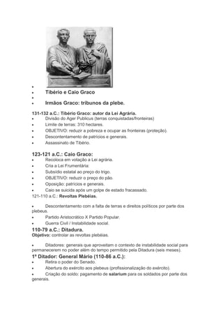 Tibério e Caio Graco
Irmãos Graco: tribunos da plebe.
131-132 a.C.: Tibério Graco: autor da Lei Agrária.
Divisão do Ager Publicus (terras conquistadas/fronteiras)
Limite de terras: 310 hectares.
OBJETIVO: reduzir a pobreza e ocupar as fronteiras (proteção).
Descontentamento de patrícios e generais.
Assassinato de Tibério.

123-121 a.C.: Caio Graco:
Recoloca em votação a Lei agrária.
Cria a Lei Frumentária:
Subsídio estatal ao preço do trigo.
OBJETIVO: reduzir o preço do pão.
Oposição: patrícios e generais.
Caio se suicida após um golpe de estado fracassado.
121-110 a.C.: Revoltas Plebéias.
Descontentamento com a falta de terras e direitos políticos por parte dos
plebeus.
Partido Aristocrático X Partido Popular.
Guerra Civil / Instabilidade social.

110-79 a.C.: Ditadura.
Objetivo: controlar as revoltas plebéias.
Ditadores: generais que aproveitam o contexto de instabilidade social para
permanecerem no poder além do tempo permitido pela Ditadura (seis meses).

1º Ditador: General Mário (110-86 a.C.):
Retira o poder do Senado.
Abertura do exército aos plebeus (profissionalização do exército).
Criação do soldo: pagamento de salarium para os soldados por parte dos
generais.

 