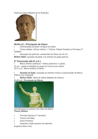 Vitória de César (Batalha do rio Rubicão).

49-44 a.C.: Principado de César:
Centralização do poder na figura de César.
Títulos obtidos: Cônsul vitalício, 1º Cônsul, Ditador Perpétuo e Princeps (1º
cidadão).
Oposição dos patrícios: assassinato de César em 44 a.C.
RESULTADO: oposição da plebe e do exército ao golpe patrício.

2º Triunvirato (44-31 a.C.)
Marco Antônio (plebeus) + Otávio (patrícios) + Lépido.
33 a.C.: Lépido é afastado do cargo de Triunviro por Otávio.
33-31 a.C.: Marco Antônio X Otávio.
Questão do Egito: oposição do exército romano à aproximação de Marco
Antônio com Cleópatra.
RESULTADO: vitória de Otávio (Batalha de Actium).
31-27 a.C.: Principado de Otávio

Centralização de poderes nas mãos de Otávio.
Títulos obtidos:
Princeps Senatus (1º senador);
Tribuno da Plebe;
Sumo Pontífice;
Imperator (chefe supremo do exército)
Augustus (deus vivo).

 