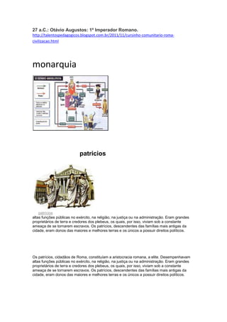 27 a.C.: Otávio Augustos: 1º Imperador Romano.
http://talentospedagogicos.blogspot.com.br/2011/11/cursinho-comunitario-romacivilizacao.html

monarquia

Os
pariciospppppppatricios
Patrícios

Os patrícios, cidadãos de Roma, constituíam a aristocracia romana, a elite. Desempenhavam
altas funções públicas no exército, na religião, na justiça ou na administração. Eram grandes
proprietários de terra e credores dos plebeus, os quais, por isso, viviam sob a constante
ameaça de se tornarem escravos. Os patrícios, descendentes das famílias mais antigas da
cidade, eram donos das maiores e melhores terras e os únicos a possuir direitos políticos.

Os patrícios, cidadãos de Roma, constituíam a aristocracia romana, a elite. Desempenhavam
altas funções públicas no exército, na religião, na justiça ou na administração. Eram grandes
proprietários de terra e credores dos plebeus, os quais, por isso, viviam sob a constante
ameaça de se tornarem escravos. Os patrícios, descendentes das famílias mais antigas da
cidade, eram donos das maiores e melhores terras e os únicos a possuir direitos políticos.

 