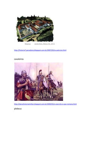 Publicada por Magriço à(s) sexta-feira, Março 02, 2012

http://historia7-penedono.blogspot.com.br/2007/03/os-patrcios.html

cavaleiros

http://darozhistoriamilitar.blogspot.com.br/2009/03/o-exercito-e-pax-romana.html

plebeus

 