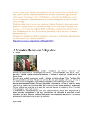 mesmo modo que o domínio do marido sobre a sua esposa. A sua condição real
era, porém variável, segundo a proximidade do amo: os escravos agrícolas dos
villae ou das minas eram muito mal-tratados; os escravos doméstico que viviam
com a família eram mais favorecidos e muito com freqüência liberados após um
certo período.
O status social de um homem era medido em função do número de escravos que
possuía. O preço do escravo variou muito segundo as épocas e os lugares, mas
situava-se, de média, por volta de 2.000 sestércios o seu sustento aproximava-se
aos 300 sestércios por ano. Toda criança nascida de mulher escrava tornava-se
também escravo.
Os escravos trabalhavam todos os dias salvo durante as festividades das saturnais
de dezembro e os compitalia de janeiro.
http://historiaescravos.blogspot.com.br/2010/11/oi.html

A Sociedade Romana na Antiguidade
A Família

Os antigos moradores de Roma moravam em
Genos(que despendiam de um antepassado comum). Eram constituídas pelo casal, filhos,
escravos, clientes e pelos imóveis que possuíam. A família foi a principal unidade social da
Roma Antiga.
Formava uma unidade econômica, social e religiosa, chefiada pelo pai (Pater Familias). Ele
tinha autoridade máxima na vida privada familiar. Era ele quem decidia sobre vida e morte e
um filhos. Como chefe poderia rejeitar filhos indesejados, mandando-os para outro local.
Muitas famílias rejeitavam seus filhos por não terem condições de cria-los ou para não terem
que dividir a herança entre muitos filhos. Para que um homem fosse respeitado, alcançasse
honras públicas ou cargo de governador de província, deveria ter esposa e filhos. Por esse
motivo adoções eram muito comuns.
A mulher deveria obedecer ao seu pai e após o casamento seu marido. Elas freqüentavam o
teatro assistiam a espetáculos e aos jogo, participavam de banquetes e realizavam outras
atividades de lazer. Algumas mulheres estudavam com professores particulares, escreviam
poesias e até participavam de campanhas eleitorais.

Agricultura

 