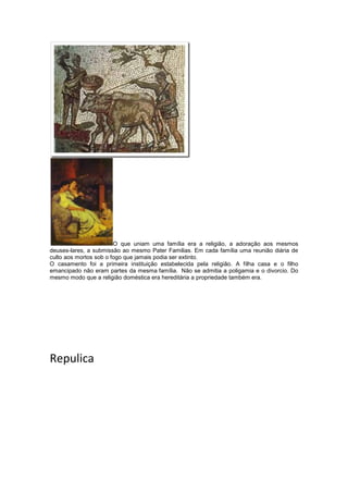 O que uniam uma família era a religião, a adoração aos mesmos
deuses-lares, a submissão ao mesmo Pater Familias. Em cada família uma reunião diária de
culto aos mortos sob o fogo que jamais podia ser extinto.
O casamento foi a primeira instituição estabelecida pela religião. A filha casa e o filho
emancipado não eram partes da mesma família. Não se admitia a poligamia e o divorcio. Do
mesmo modo que a religião doméstica era hereditária a propriedade também era.

Repulica

 