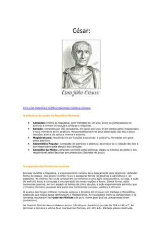 http://pt.slideshare.net/historiando/a-repblica-romana
A estrutura do poder na República Romana
Cônsules: chefes da República, com mandato de um ano; eram os comandantes do
exército e tinham atribuições jurídicas e religiosas.
Senado: composto por 300 senadores, em geral patrícios. Eram eleitos pelos magistrados
e seus membros eram vitalícios. Responsabilizavam-se pela elaboração das leis e pelas
decisões acerca da política interna e externa.
Magistraturas: responsáveis por funções executivas e judiciária, formadas em geral
pelos patrícios.
Assembléia Popular: composta de patrícios e plebeus; destinava-se a votação das leis e
era responsável pela eleição dos cônsules.
Conselho da Plebe: composto somente pelos plebeus; elegia os tributos da plebe e era
responsável pelas decisões em plebiscitos (decretos do povo).

A expansão das fronteiras romanas
Iniciado durante a República, o expansionismo romano teve basicamente dois objetivos: defender
Roma do ataque dos povos vizinhos rivais e assegurar terras necessárias à agricultura e ao
pastoreio. As vitórias nas lutas conduziram os romanos a uma ação conquistadora, ou seja, a ação
do exército levou à conquista e incorporação de novas regiões a Roma. Dessa forma, após
sucessivas guerras, em um espaço de tempo de cinco séculos, a ação expansionista permitiu que
o Império Romano ocupasse boa parte dos continentes europeu, asiático e africano.
O avanço das forças militares romanas colocou o Império em choque com Cartago e Macedônia,
potências que nessa época dominavam o Mediterrâneo. As rivalidades entre os cartagineses e os
romanos resultaram nas Guerras Púnicas (de puni, nome pelo qual os cartagineses eram
conhecidos).
As Guerras Púnicas desenvolveram-se em três etapas, durante o período de 264 a 146 a.C. Ao
terminar a terceira e ultima fase das Guerras Púnicas, em 146 a.C., Cartago estava destruída.

 