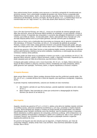 Seus sobreviventes foram vendidos como escravos e o território cartaginês foi transformado em
província romana. Com a dominação completa da grande rival, Roma iniciou a expansão pelo
Mediterrâneo oriental (leste). Assim, nos dois séculos seguintes, foram conquistados os reinos
helenísticos da Macedônia, da Síria e do Egito. No final do século I a.C., o mediterrâneo havia se
transformado em um “lago romano” ou, como eles diziam,Mare Nostrum(“nosso mar”).

Período de instabilidade política
Com o fim das Guerras Púnicas, em 146 a.C., iniciou-se um período de intensa agitação social.
Além dos escravos, povos da Península Itálica também se revoltaram, só que exigindo o direito à
cidadania romana. A expansão das conquistas e o aumento das pilhagens fortaleceram o exército
romano, que então se colocou na luta pelo poder. Assim, esse período ficou marcado por uma
acirrada disputa política entre os principais generais, abrindo caminho para os ditadores.
Essa crise se iniciou com a instituição dos triunviratos ou triarquia, isto é, governo composto de
três indivíduos. O Primeiro Triunvirato, em 60 a.C., foi composto de políticos de prestigio:
Pompeu, Crasso e Júlio César. Esses generais iniciaram uma grande disputa pelo poder, até que,
após uma longa guerra civil, Júlio César venceu seus rivais e recebeu o título de ditador vitalício.
Durante seu governo, Júlio César formou a mais poderosa legião romana, promoveu uma reforma
político-administrativa, distribuiu terras entre soldados, impulsionou a colonização das províncias
romanas e realizou obras públicas.
O imenso poder de César levou os senadores a tramar sua morte, o que aconteceu em 44 a.C. Os
generais Marco Antonio, Lépido e Otávio formaram, então, o Segundo triunvirato, impedindo que o
poder passasse para as mãos da aristocracia, que dominava o Senado.
A disputa pelo poder continuou com o novo triunvirato. Em 31 a.C., no Egito, Otávio derrotou as
forças de Marco Antônio e retornou vitorioso a Roma. Fortalecido com essa campanha, Otávio
pôde governar sem oposição. Terminava, assim, o regime republicano e iniciava o Império.

O Império Romano
Após vencer Marco Antonio, Otávio recebeu diversos títulos que lhe conferiram grande poder. Por
fim, em 27 a.C., o senado atribuiu-lhe o título de Augusto, que significava consagrado, majestoso,
divino.
O período Imperial, tradicionalmente, costuma ser dividido em dois momentos:
Alto Império: período em que Roma alcançou grande esplendor (estende-se até o século
III d.C.)
Baixo Império: fase marcada por crises que conduziram a desagregação do Império
Romano (do século III ao século V).

Alto Império
Augusto, durante seu governo (27 a.C. a 14 d.C.), adotou uma série de medidas visando controlar
os conflitos sociais, solucionar problemas econômicos e, com isso, consolidar o império fazendo
com que Roma atingisse seu apogeu e vivesse um longo período de prosperidade e de relativa
tranqüilidade social, também conhecido como Pax Romana. Isso foi possível porque o imperador
Otávio abandonou a política agressiva de conquistas, promoveu a aliança entre aristocracia e os
cavaleiros (plebeus enriquecidos) e apaziguou a plebe com a política do “pão e circo” (panem et
circenses) (anexo), que consistia em distribuir trigo para a população carente e organizar
espetáculos públicos de circo.
Do governo de Augusto aos dois séculos que se seguiram, o Império Romano, por meio de
conquistas militares, ampliou ainda mais o seu território. Seus domínios estendiam-se pela
Europa, Ásia e África.

 
