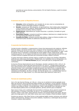 exercidas por povos diversos, prenunciando o fim do Império Romano, a partir do século
III da era cristã.

A estrutura do poder na República Romana
Cônsules: chefes da República, com mandato de um ano; eram os comandantes do
exército e tinham atribuições jurídicas e religiosas.
Senado: composto por 300 senadores, em geral patrícios. Eram eleitos pelos magistrados
e seus membros eram vitalícios. Responsabilizavam-se pela elaboração das leis e pelas
decisões acerca da política interna e externa.
Magistraturas: responsáveis por funções executivas e judiciária, formadas em geral
pelos patrícios.
Assembléia Popular: composta de patrícios e plebeus; destinava-se a votação das leis e
era responsável pela eleição dos cônsules.
Conselho da Plebe: composto somente pelos plebeus; elegia os tributos da plebe e era
responsável pelas decisões em plebiscitos (decretos do povo).

A expansão das fronteiras romanas
Iniciado durante a República, o expansionismo romano teve basicamente dois objetivos: defender
Roma do ataque dos povos vizinhos rivais e assegurar terras necessárias à agricultura e ao
pastoreio. As vitórias nas lutas conduziram os romanos a uma ação conquistadora, ou seja, a ação
do exército levou à conquista e incorporação de novas regiões a Roma. Dessa forma, após
sucessivas guerras, em um espaço de tempo de cinco séculos, a ação expansionista permitiu que
o Império Romano ocupasse boa parte dos continentes europeu, asiático e africano.
O avanço das forças militares romanas colocou o Império em choque com Cartago e Macedônia,
potências que nessa época dominavam o Mediterrâneo. As rivalidades entre os cartagineses e os
romanos resultaram nas Guerras Púnicas (de puni, nome pelo qual os cartagineses eram
conhecidos).
As Guerras Púnicas desenvolveram-se em três etapas, durante o período de 264 a 146 a.C. Ao
terminar a terceira e ultima fase das Guerras Púnicas, em 146 a.C., Cartago estava destruída.
Seus sobreviventes foram vendidos como escravos e o território cartaginês foi transformado em
província romana. Com a dominação completa da grande rival, Roma iniciou a expansão pelo
Mediterrâneo oriental (leste). Assim, nos dois séculos seguintes, foram conquistados os reinos
helenísticos da Macedônia, da Síria e do Egito. No final do século I a.C., o mediterrâneo havia se
transformado em um “lago romano” ou, como eles diziam,Mare Nostrum(“nosso mar”).

Período de instabilidade política
Com o fim das Guerras Púnicas, em 146 a.C., iniciou-se um período de intensa agitação social.
Além dos escravos, povos da Península Itálica também se revoltaram, só que exigindo o direito à
cidadania romana. A expansão das conquistas e o aumento das pilhagens fortaleceram o exército
romano, que então se colocou na luta pelo poder. Assim, esse período ficou marcado por uma
acirrada disputa política entre os principais generais, abrindo caminho para os ditadores.
Essa crise se iniciou com a instituição dos triunviratos ou triarquia, isto é, governo composto de
três indivíduos. O Primeiro Triunvirato, em 60 a.C., foi composto de políticos de prestigio:
Pompeu, Crasso e Júlio César. Esses generais iniciaram uma grande disputa pelo poder, até que,
após uma longa guerra civil, Júlio César venceu seus rivais e recebeu o título de ditador vitalício.
Durante seu governo, Júlio César formou a mais poderosa legião romana, promoveu uma reforma
político-administrativa, distribuiu terras entre soldados, impulsionou a colonização das províncias
romanas e realizou obras públicas.

 