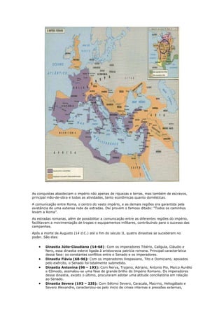 As conquistas abasteciam o império não apenas de riquezas e terras, mas também de escravos,
principal mão-de-obra e todas as atividades, tanto econômicas quanto domésticas.
A comunicação entre Roma, o centro do vasto império, e as demais regiões era garantida pela
existência de uma extensa rede de estradas. Daí provém o famoso ditado: “Todos os caminhos
levam a Roma”.
As estradas romanas, além de possibilitar a comunicação entre as diferentes regiões do império,
facilitavam a movimentação de tropas e equipamentos militares, contribuindo para o sucesso das
campanhas.
Após a morte de Augusto (14 d.C.) até o fim do século II, quatro dinastias se sucederam no
poder. São elas:
Dinastia Júlio-Claudiana (14-68): Com os imperadores Tibério, Calígula, Cláudio e
Nero, essa dinastia esteve ligada à aristocracia patrícia romana. Principal característica
dessa fase: os constantes conflitos entre o Senado e os imperadores.
Dinastia Flávia (68-96): Com os imperadores Vespasiano, Tito e Domiciano, apoiados
pelo exército, o Senado foi totalmente submetido.
Dinastia Antonina (96 – 193): Com Nerva, Trajano, Adriano, Antonio Pio, Marco Aurélio
e Cômodo, assinalou-se uma fase de grande brilho do Império Romano. Os imperadores
dessa dinastia, exceto o último, procuraram adotar uma atitude conciliatória em relação
ao Senado.
Dinastia Severa (193 – 235): Com Sétimo Severo, Caracala, Macrino, Heliogábalo e
Severo Alexandre, caracterizou-se pelo inicio de crises internas e pressões externas,

 