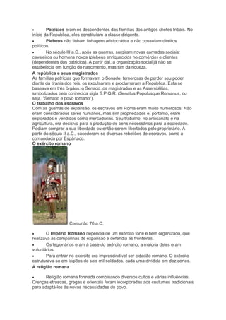 Patrícios eram os descendentes das famílias dos antigos chefes tribais. No
início da República, eles constituíam a classe dirigente.
Plebeus não tinham linhagem aristocrática e não possuíam direitos
políticos.
No século III a.C., após as guerras, surgiram novas camadas sociais:
cavaleiros ou homens novos (plebeus enriquecidos no comércio) e clientes
(dependentes dos patrícios). A partir daí, a organização social já não se
estabelecia em função do nascimento, mas sim da riqueza.
A república e seus magistrados
As famílias patrícias que formavam o Senado, temerosas de perder seu poder
diante da tirania dos reis, os expulsaram e proclamaram a República. Esta se
baseava em três órgãos: o Senado, os magistrados e as Assembléias,
simbolizados pela conhecida sigla S.P.Q.R. (Senatus Populusque Romanus, ou
seja, "Senado e povo romano").
O trabalho dos escravos
Com as guerras de expansão, os escravos em Roma eram muito numerosos. Não
eram considerados seres humanos, mas sim propriedades e, portanto, eram
explorados e vendidos como mercadorias. Seu trabalho, no artesanato e na
agricultura, era decisivo para a produção de bens necessários para a sociedade.
Podiam comprar a sua liberdade ou então serem libertados pelo proprietário. A
partir do século II a.C., sucederam-se diversas rebeliões de escravos, como a
comandada por Espártaco.
O exército romano

Centurião 70 a.C.
O Império Romano dependia de um exército forte e bem organizado, que
realizava as campanhas de expansão e defendia as fronteiras.
Os legionários eram à base do exército romano; a maioria deles eram
voluntários.
Para entrar no exército era imprescindível ser cidadão romano. O exército
estruturava-se em legiões de seis mil soldados, cada uma dividida em dez cortes.
A religião romana
Religião romana formada combinando diversos cultos e várias influências.
Crenças etruscas, gregas e orientais foram incorporadas aos costumes tradicionais
para adaptá-los às novas necessidades do povo.

 